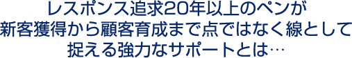 レスポンス追求20年以上のペンが新客獲得から顧客育成まで点ではなく線として捉える強力なサポートとは…