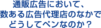 通販広告において、数ある広告代理店のなかでどうしてペンなのか？