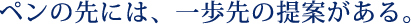 ペンの先には、一歩先の提案がある。