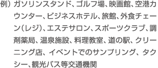 例）ガソリンスタンド、ゴルフ場、映画館、空港カウンター、ビジネスホテル、旅館、外食チェーン（レジ）、エステサロン、スポーツクラブ、調剤薬局、温泉施設、料理教室、道の駅、クリーニング店、イベントでのサンプリング、タクシー、観光バス等交通機関