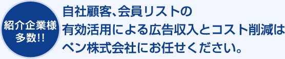 紹介企業様多数!!自社顧客、会員リストの有効活用による広告収入とコスト削減はペン株式会社にお任せください。