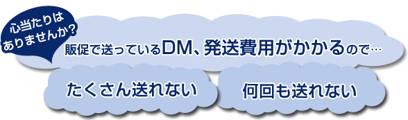心当たりはありませんか？販促で送っているDM、発送費用がかかるのでたくさん送れない、何回も送れない