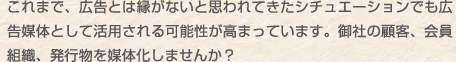 これまで、広告とは縁がないと思われてきたシチュエーションでも広告媒体として活用される可能性が高まっています。御社の顧客、会員組織、発行物を媒体化しませんか？