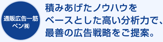 通販専門20年以上のペンは、つみあげたノウハウを高い分析力で、最善の顧客育成戦略をご提案！