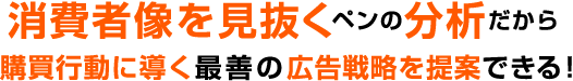 消費者像を見抜くペンの分析だから購買行動に導く最善の広告戦略を提案できる！