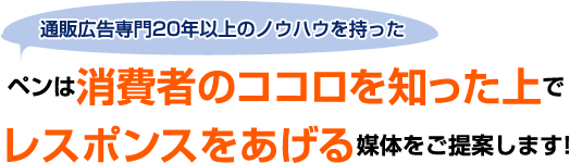 通販広告専門20年以上のノウハウを持ったペンは消費者のココロを知った上で
レスポンスをあげる媒体をご提案します!