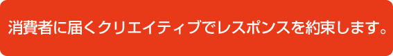 消費者に届くクリエイティブでレスポンスを約束します。