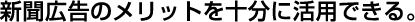 新聞広告のメリットを十分に活用できる。