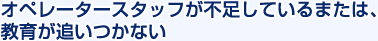 オペレータースタッフが不足しているまたは、教育が追いつかない