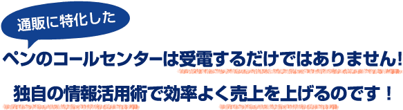 通販に特化したペンのコールセンターは受電するだけではありません！独自の情報活用術で効率よく売上を上げるのです！