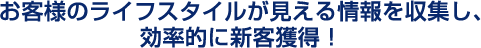 お客様のライフスタイルが見える情報を収集し、効率的に新客獲得！