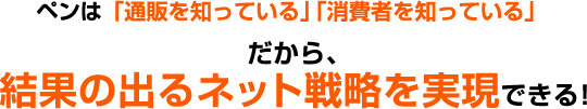 ペンは「通販を知っている」「消費者を知っている」だから、結果の出るネット戦略を実現できる!