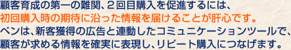顧客育成の第一の難関、２回目購入を促進するには、初回購入時の期待に沿った情報を届けることが肝心です。ペンは、新客獲得の広告と連動したコミュニケーションツールで、顧客が求める情報を確実に表現し、リピート購入につなげます。