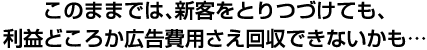 このままでは、新客をとりつづけても、利益どころか広告費用さえ回収できないかも…