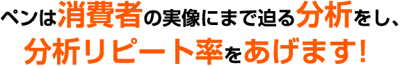 ペンは消費者の実像にまで迫る分析をし、分析リピート率をあげます！ 