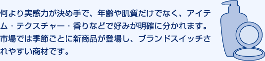 何より実感力が決め手で、年齢や肌質だけでなく、アイテム・テクスチャー・香りなどで好みが明確に分かれます。市場では季節ごとに新商品が登場し、ブランドスイッチされやすい商材です。