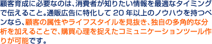顧客育成に必要なのは、消費者が知りたい情報を最適なタイミングで伝えること。通販広告に特化して20年以上のノウハウを持つペンなら、顧客の属性やライフスタイルを見抜き、独自の多角的な分析を加えることで、購買心理を捉えたコミュニケーションツール作りが可能です。