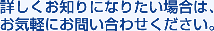 詳しくお知りになりたい場合は、お気軽にお問い合わせください。