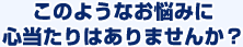 このようなお悩みに心当たりはありませんか？