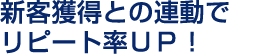新客獲得との連動でリピート率ＵＰ！