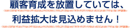 顧客育成を放置していては、
利益拡大は見込めません！