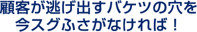 顧客が逃げだすバケツの穴を今スグふさがなければ！