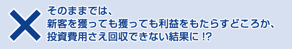 そのままでは、
新客を獲っても獲っても利益をもたらすどころか、投資費用さえ回収できない結果に!?