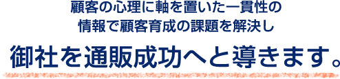 顧客の心理に軸を置いた一貫性の情報で顧客育成の課題を解決し御社を通販成功へと導きます。