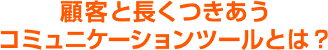 顧客と長くつきあうコミュニケーションツールとは？