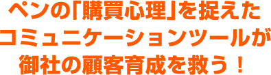 ペンの「購買心理」を捉えたコミュニケーションツールが御社の顧客育成を救う！