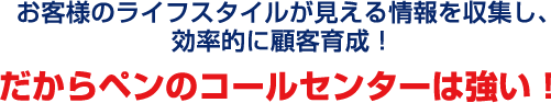 お客様のライフスタイルが見える情報を収集し、効率的に顧客育成！だからペンのコールセンターは強い！