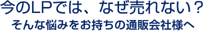 今のLPでは、なぜ売れない？そんな悩みをお持ちの通販会社様へ