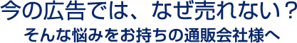 今の広告では、なぜ売れない？そんな悩みをお持ちの通販会社様へ