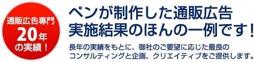 通販広告專門20年の実績！ペンが制作した通販広告実施結果のほんの一例です！～長年の実績をもとに、御社のご要望に応じた最良のコンサルティングと企画、クリエイティブをご提供します。