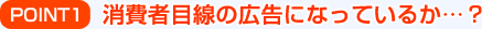 POINT1：消費者目線の広告になっているか…？