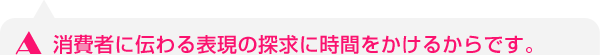 消費者に伝わる表現の探求に時間をかけるからです。