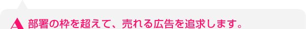 部署の枠を超えて、売れる広告を追求します。