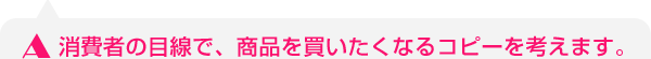 消費者の目線で、商品を買いたくなるコピーを考えます。