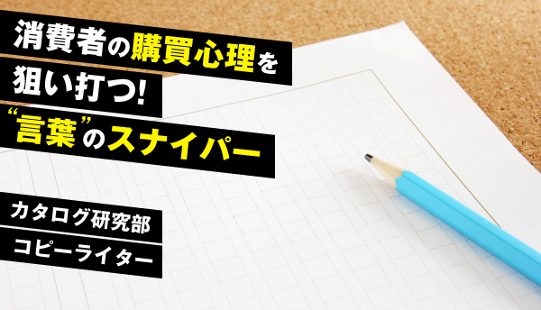 部署紹介：カタログ研究部～消費者の購買心理を狙い打つ！言葉のスナイパー。