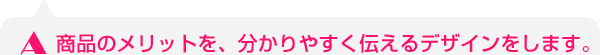 商品のメリットを、分かりやすく伝えるデザインをします。