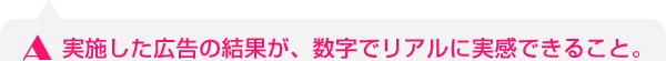 実施した広告の結果が、数字でリアルに実感できること。