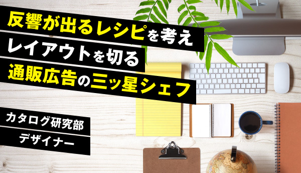 部署紹介：カタログ研究部～デザイナー～反響が出るレシピを考えレイアウトを切る通販広告の三ッ星シェフ