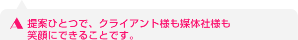 提案ひとつで、クライアント様も媒体社様も笑顔にできることです。