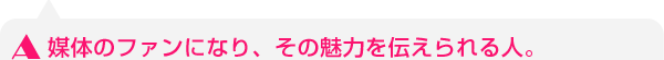 媒体のファンになり、その魅力を伝えられる人。