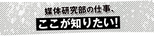 媒体研究部の仕事、ここが知りたい！