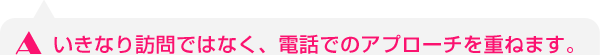 いきなり訪問ではなく、電話でのアプローチを重ねます。