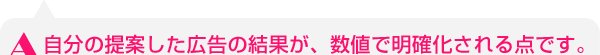 自分の提案した広告の結果が、数値で明確化される点です。