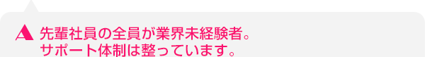 先輩社員の全員が業界未経験者。サポート体制は整っています。