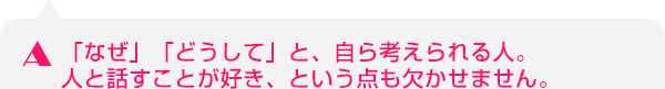 「なぜ」「どうして」と、自ら考えられる人。人と話すことが好き、という点も欠かせません。