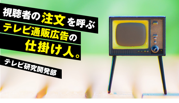 部署紹介：テレビ研究開発部～注文を巻き起こすテレビ通販広告の仕掛人。